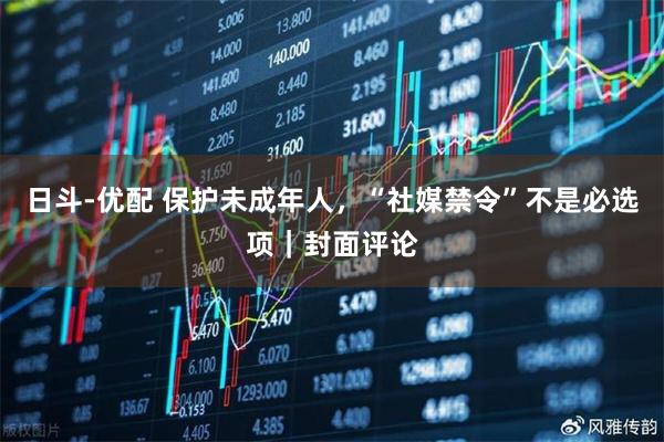 日斗-优配 保护未成年人，“社媒禁令”不是必选项｜封面评论