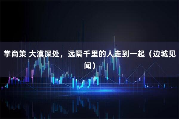掌尚策 大漠深处,远隔千里的人走到一起(边城见闻)