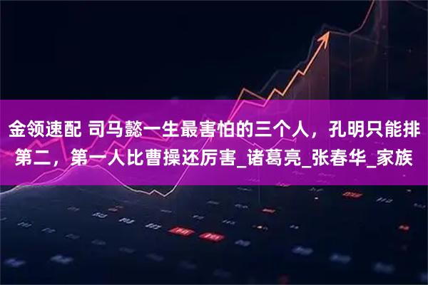 金领速配 司马懿一生最害怕的三个人，孔明只能排第二，第一人比曹操还厉害_诸葛亮_张春华_家族