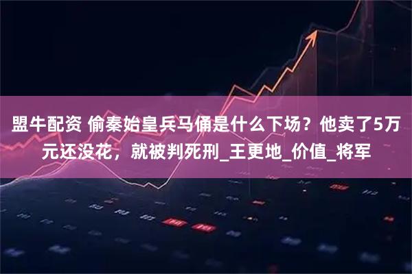 盟牛配资 偷秦始皇兵马俑是什么下场？他卖了5万元还没花，就被判死刑_王更地_价值_将军