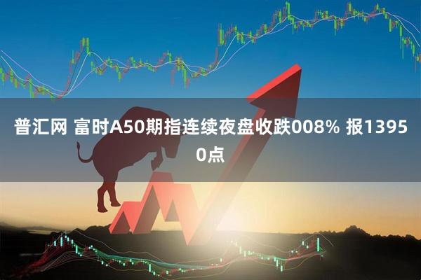 普汇网 富时A50期指连续夜盘收跌008% 报13950点