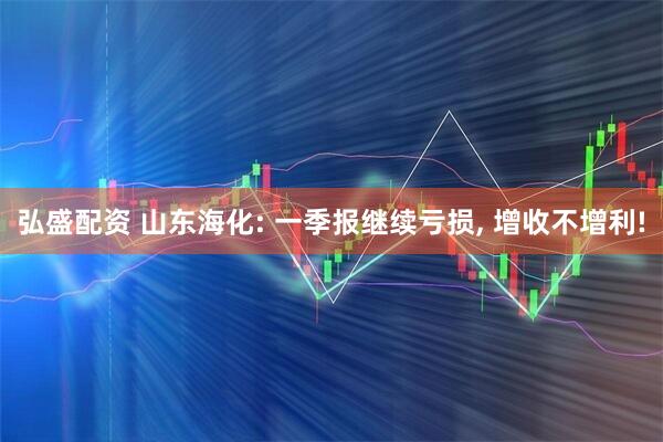 弘盛配资 山东海化: 一季报继续亏损, 增收不增利!