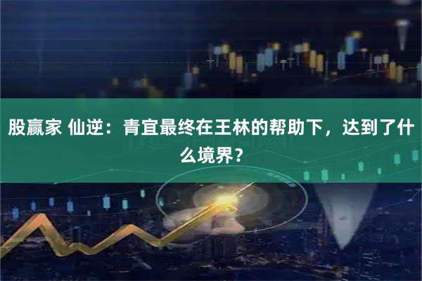 股赢家 仙逆：青宜最终在王林的帮助下，达到了什么境界？