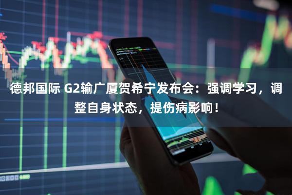 德邦国际 G2输广厦贺希宁发布会：强调学习，调整自身状态，提伤病影响！