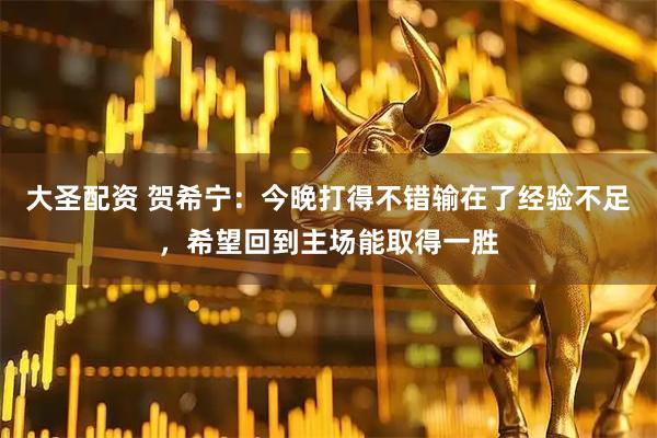 大圣配资 贺希宁：今晚打得不错输在了经验不足，希望回到主场能取得一胜