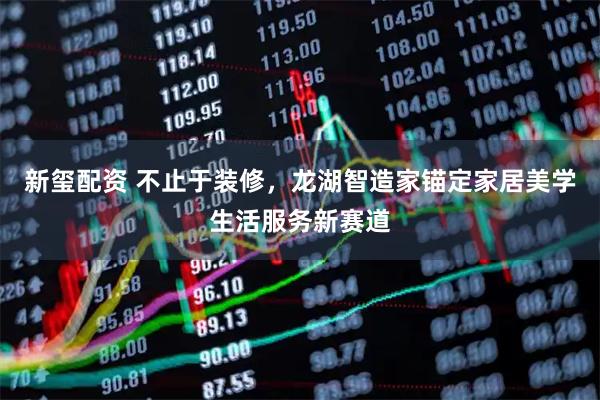 新玺配资 不止于装修，龙湖智造家锚定家居美学生活服务新赛道