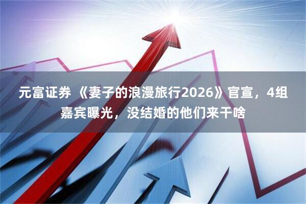 元富证券 《妻子的浪漫旅行2026》官宣，4组嘉宾曝光，没结婚的他们来干啥