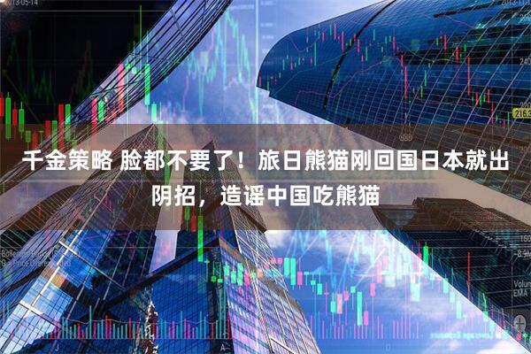 千金策略 脸都不要了！旅日熊猫刚回国日本就出阴招，造谣中国吃熊猫