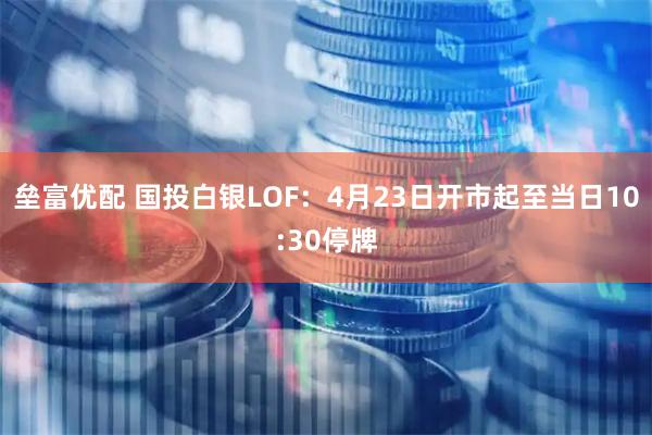 垒富优配 国投白银LOF：4月23日开市起至当日10:30停牌