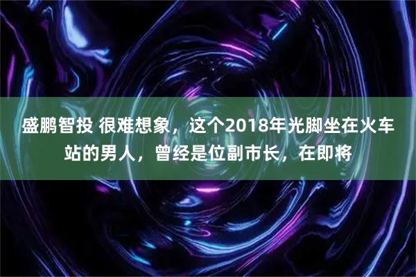 盛鹏智投 很难想象，这个2018年光脚坐在火车站的男人，曾经是位副市长，在即将
