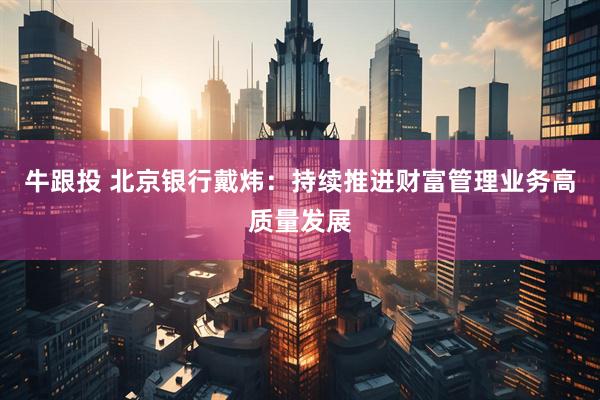牛跟投 北京银行戴炜:持续推进财富管理业务高质量发展