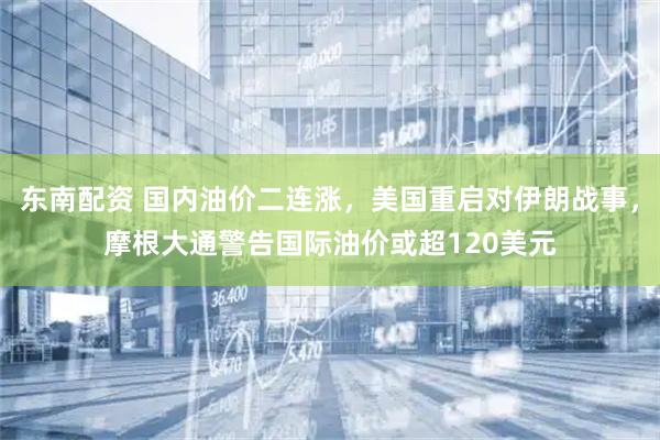 东南配资 国内油价二连涨，美国重启对伊朗战事，摩根大通警告国际油价或超120美元