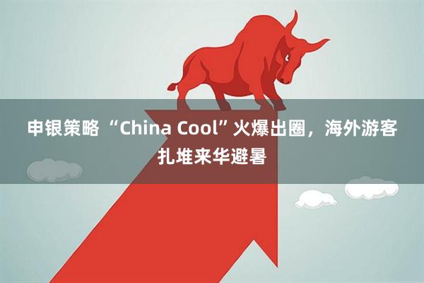 申银策略 “China Cool”火爆出圈，海外游客扎堆来华避暑