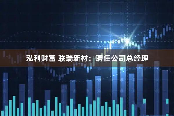 泓利财富 联瑞新材：聘任公司总经理