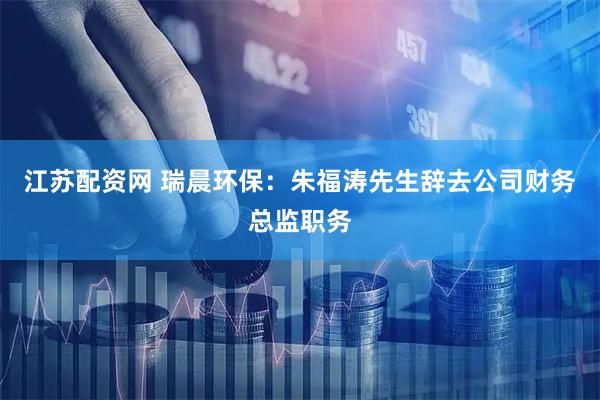 江苏配资网 瑞晨环保：朱福涛先生辞去公司财务总监职务