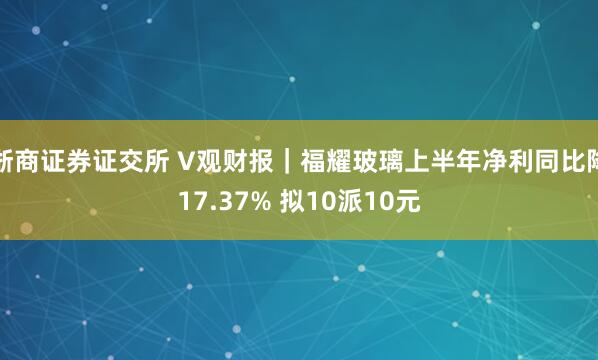 浙商证券证交所 V观财报｜福耀玻璃上半年净利同比降17.37% 拟10派10元