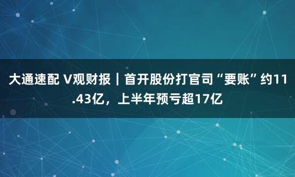 大通速配 V观财报｜首开股份打官司“要账”约11.43亿，上半年预亏超17亿