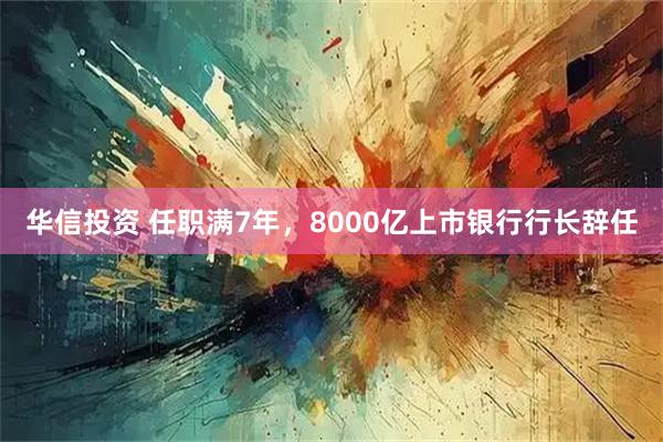 华信投资 任职满7年，8000亿上市银行行长辞任