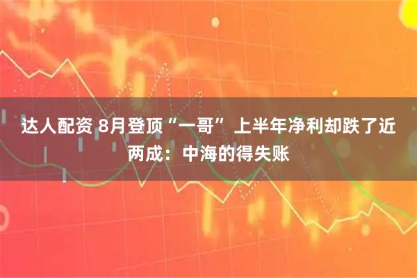 达人配资 8月登顶“一哥” 上半年净利却跌了近两成：中海的得失账
