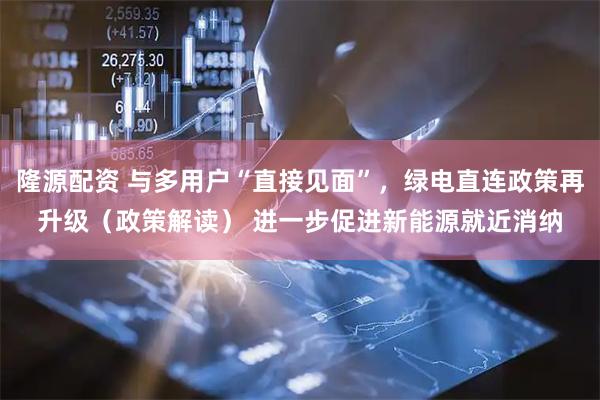 隆源配资 与多用户“直接见面”,绿电直连政策再升级(政策解读) 进一步促进新能源就近消纳